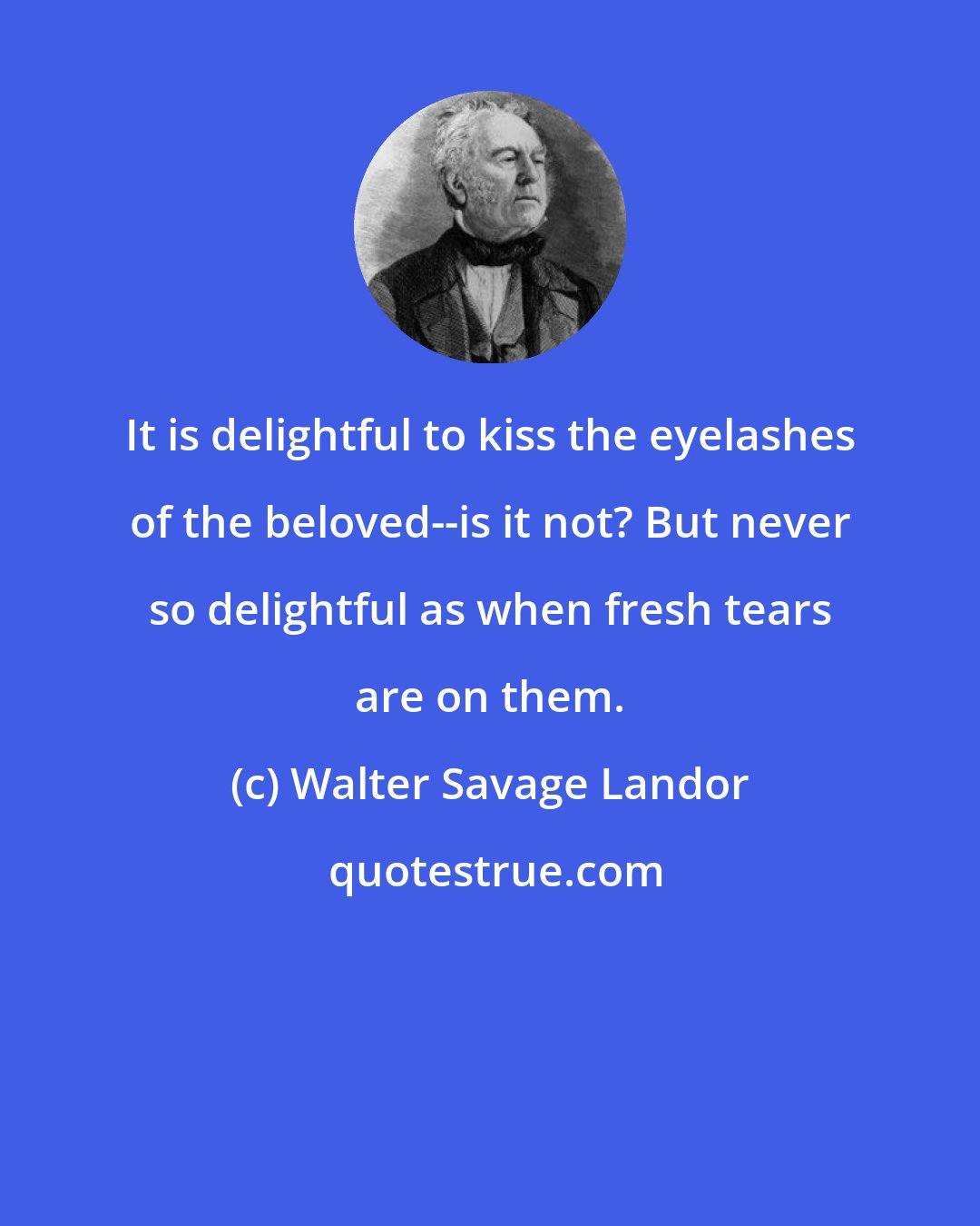 Walter Savage Landor: It is delightful to kiss the eyelashes of the beloved--is it not? But never so delightful as when fresh tears are on them.