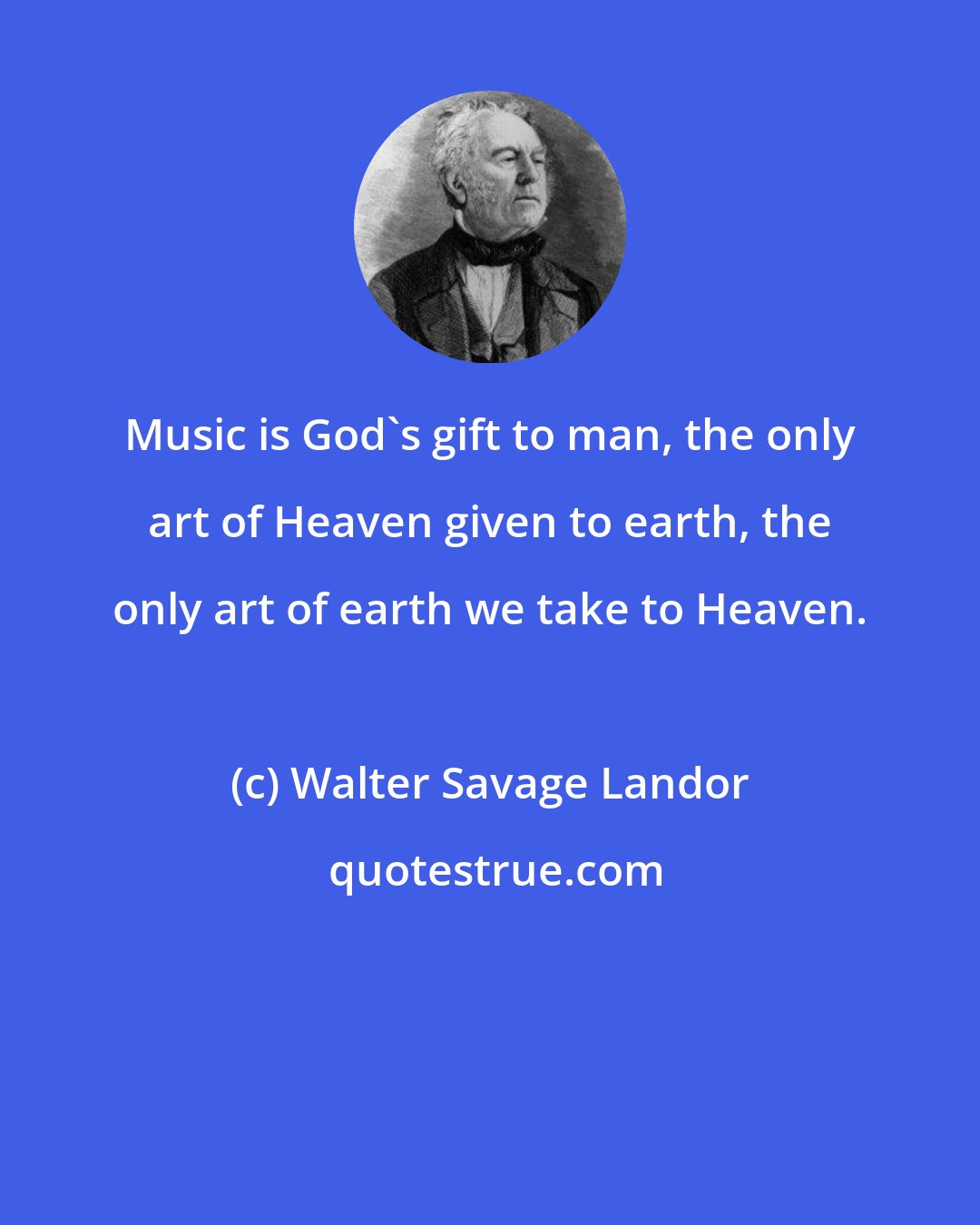 Walter Savage Landor: Music is God's gift to man, the only art of Heaven given to earth, the only art of earth we take to Heaven.