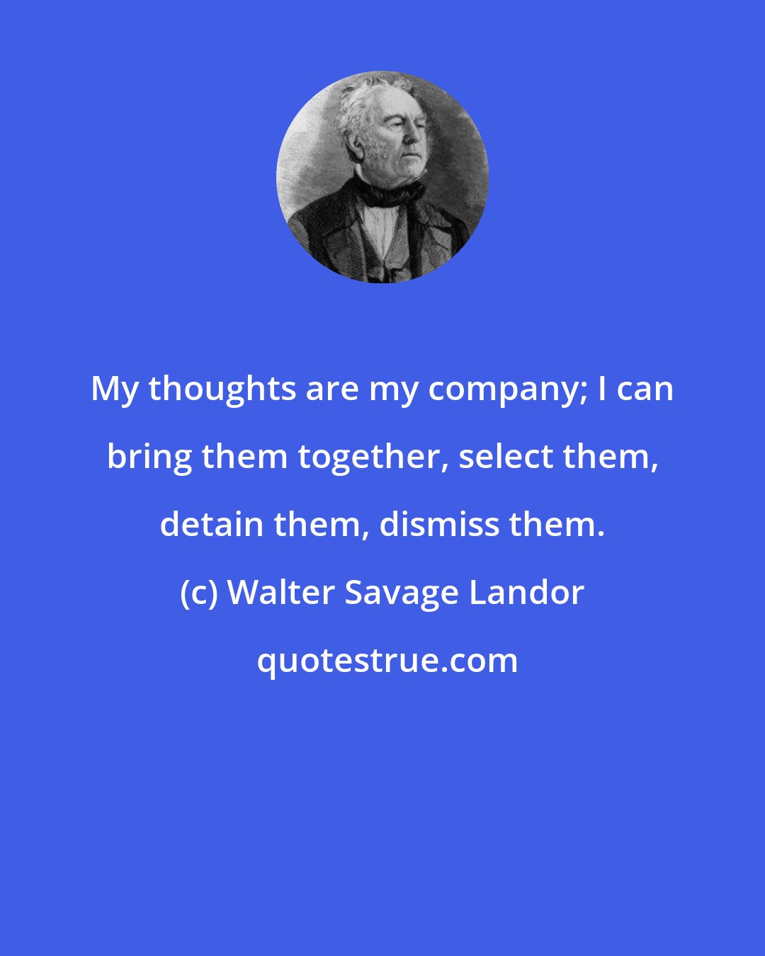 Walter Savage Landor: My thoughts are my company; I can bring them together, select them, detain them, dismiss them.