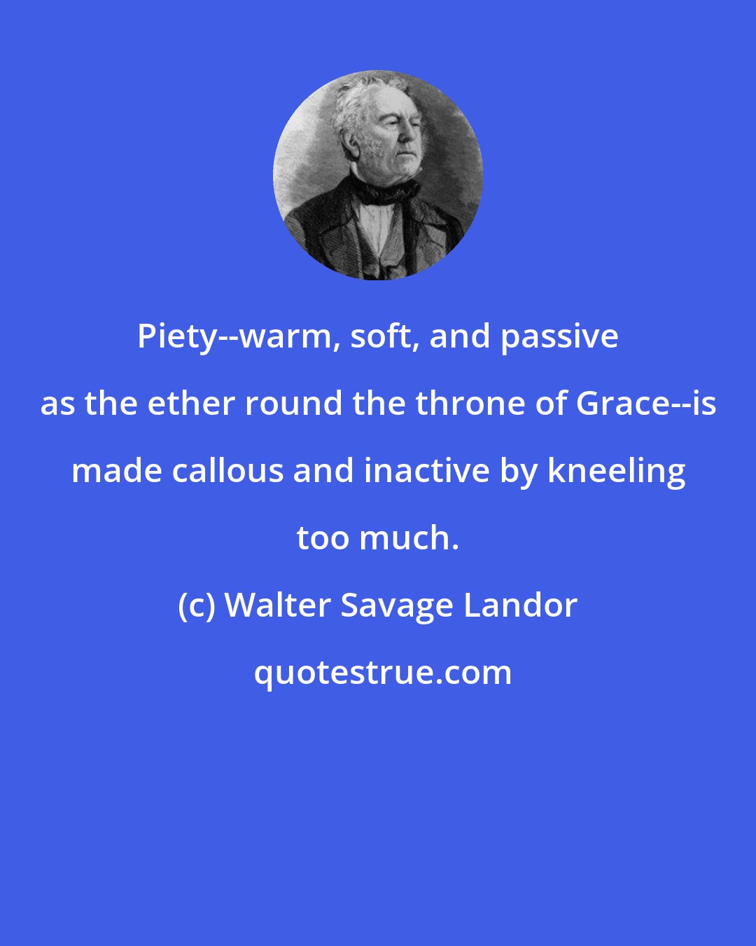 Walter Savage Landor: Piety--warm, soft, and passive as the ether round the throne of Grace--is made callous and inactive by kneeling too much.