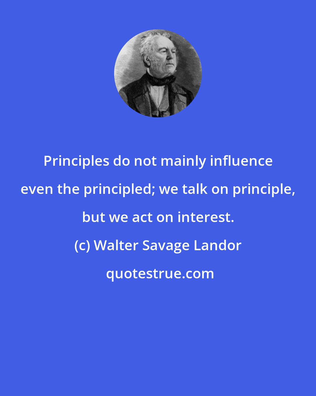 Walter Savage Landor: Principles do not mainly influence even the principled; we talk on principle, but we act on interest.