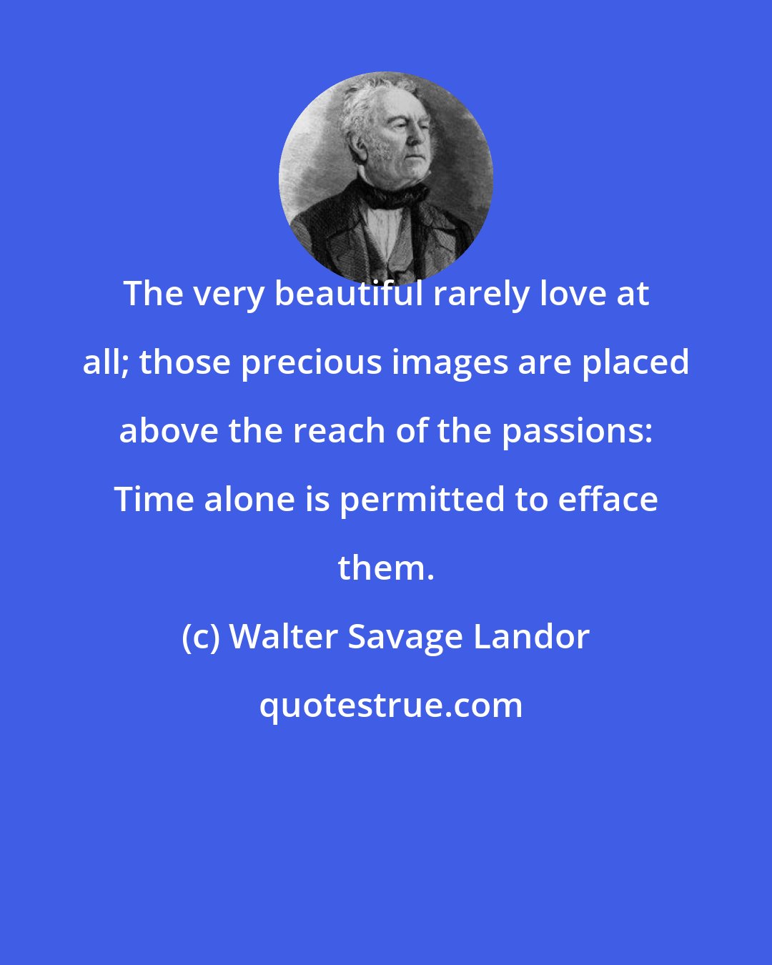 Walter Savage Landor: The very beautiful rarely love at all; those precious images are placed above the reach of the passions: Time alone is permitted to efface them.