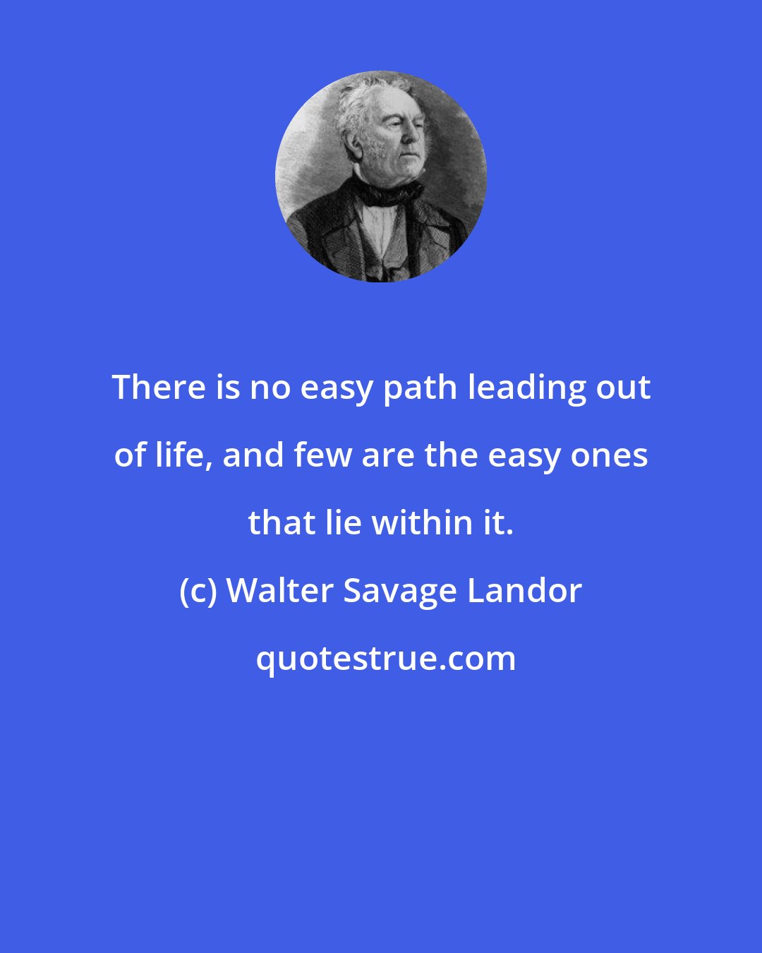 Walter Savage Landor: There is no easy path leading out of life, and few are the easy ones that lie within it.