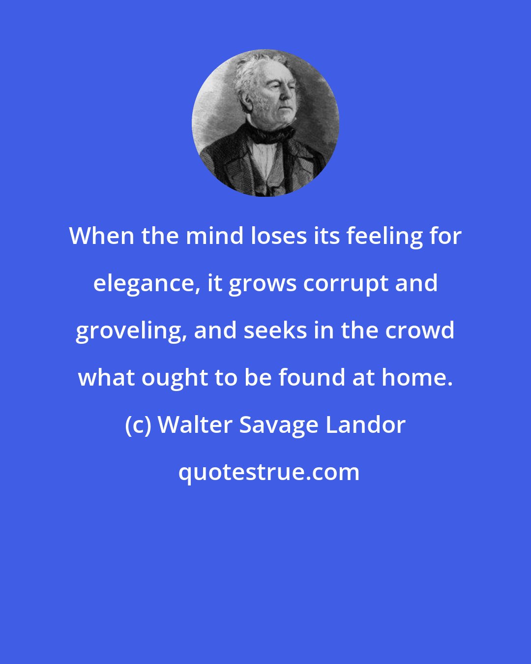 Walter Savage Landor: When the mind loses its feeling for elegance, it grows corrupt and groveling, and seeks in the crowd what ought to be found at home.