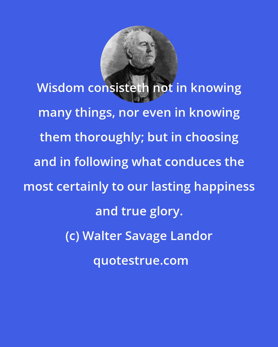 Walter Savage Landor: Wisdom consisteth not in knowing many things, nor even in knowing them thoroughly; but in choosing and in following what conduces the most certainly to our lasting happiness and true glory.