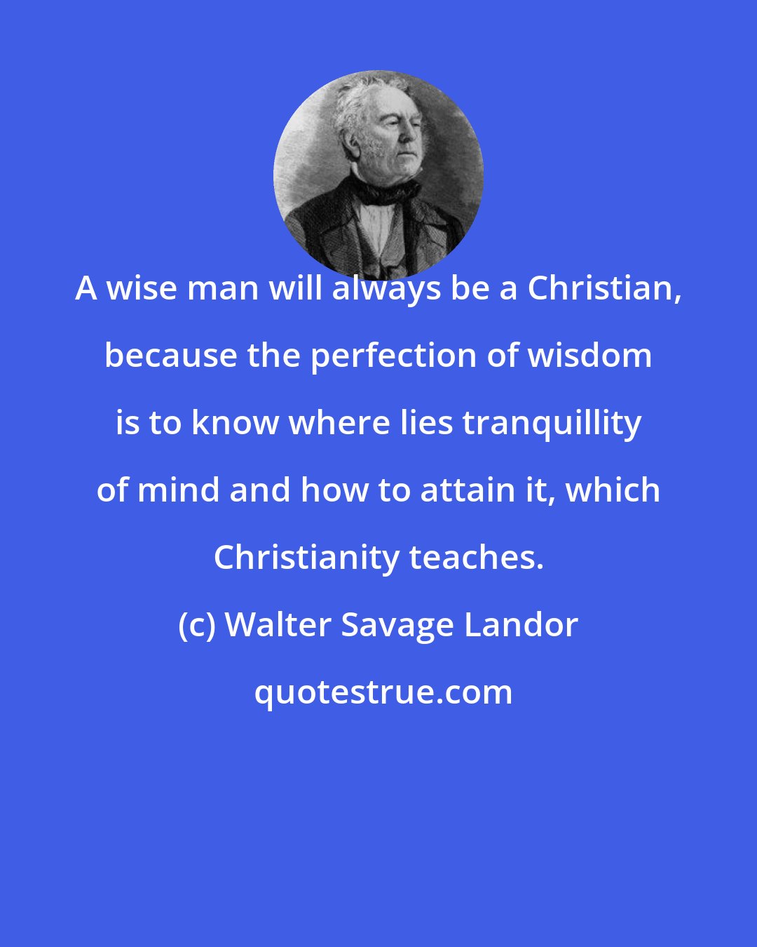 Walter Savage Landor: A wise man will always be a Christian, because the perfection of wisdom is to know where lies tranquillity of mind and how to attain it, which Christianity teaches.