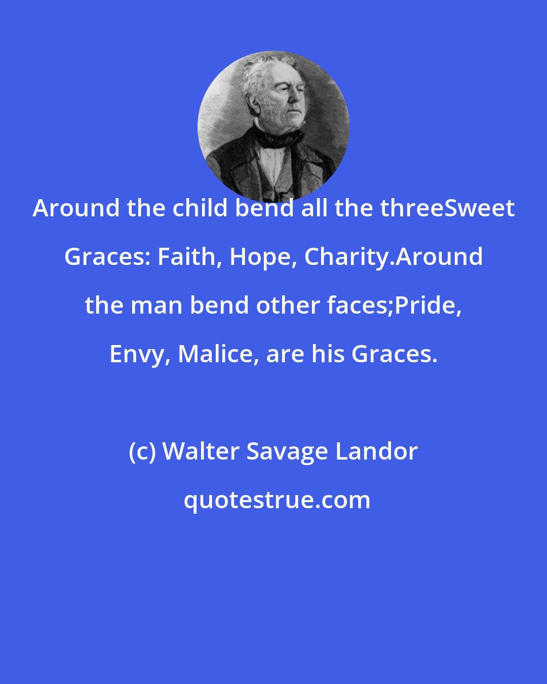 Walter Savage Landor: Around the child bend all the threeSweet Graces: Faith, Hope, Charity.Around the man bend other faces;Pride, Envy, Malice, are his Graces.