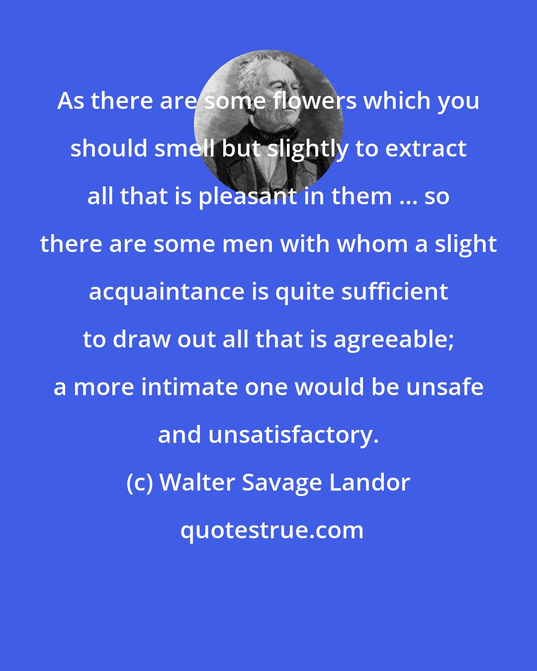 Walter Savage Landor: As there are some flowers which you should smell but slightly to extract all that is pleasant in them ... so there are some men with whom a slight acquaintance is quite sufficient to draw out all that is agreeable; a more intimate one would be unsafe and unsatisfactory.