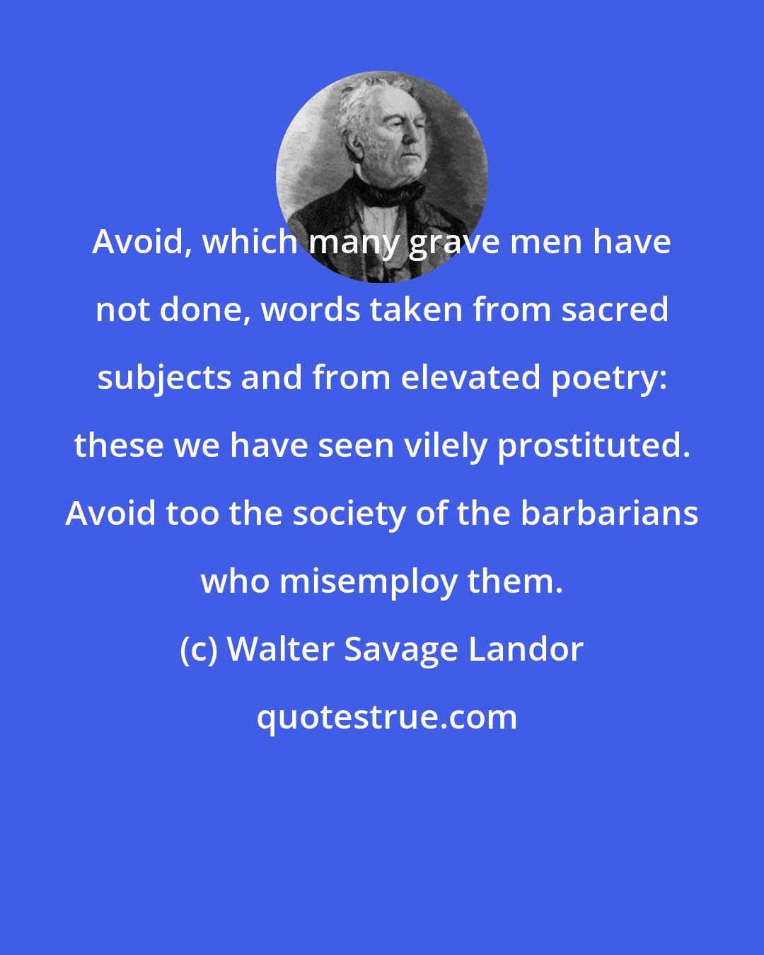 Walter Savage Landor: Avoid, which many grave men have not done, words taken from sacred subjects and from elevated poetry: these we have seen vilely prostituted. Avoid too the society of the barbarians who misemploy them.