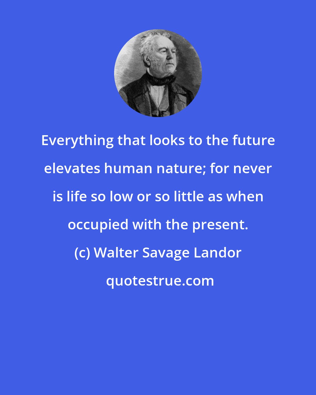 Walter Savage Landor: Everything that looks to the future elevates human nature; for never is life so low or so little as when occupied with the present.