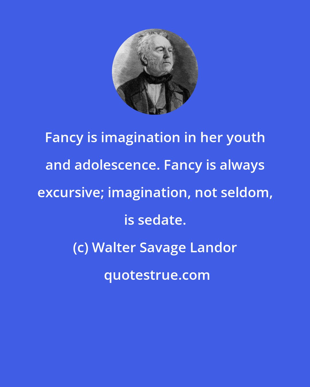 Walter Savage Landor: Fancy is imagination in her youth and adolescence. Fancy is always excursive; imagination, not seldom, is sedate.