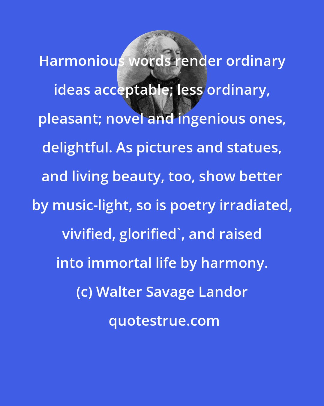 Walter Savage Landor: Harmonious words render ordinary ideas acceptable; less ordinary, pleasant; novel and ingenious ones, delightful. As pictures and statues, and living beauty, too, show better by music-light, so is poetry irradiated, vivified, glorified', and raised into immortal life by harmony.