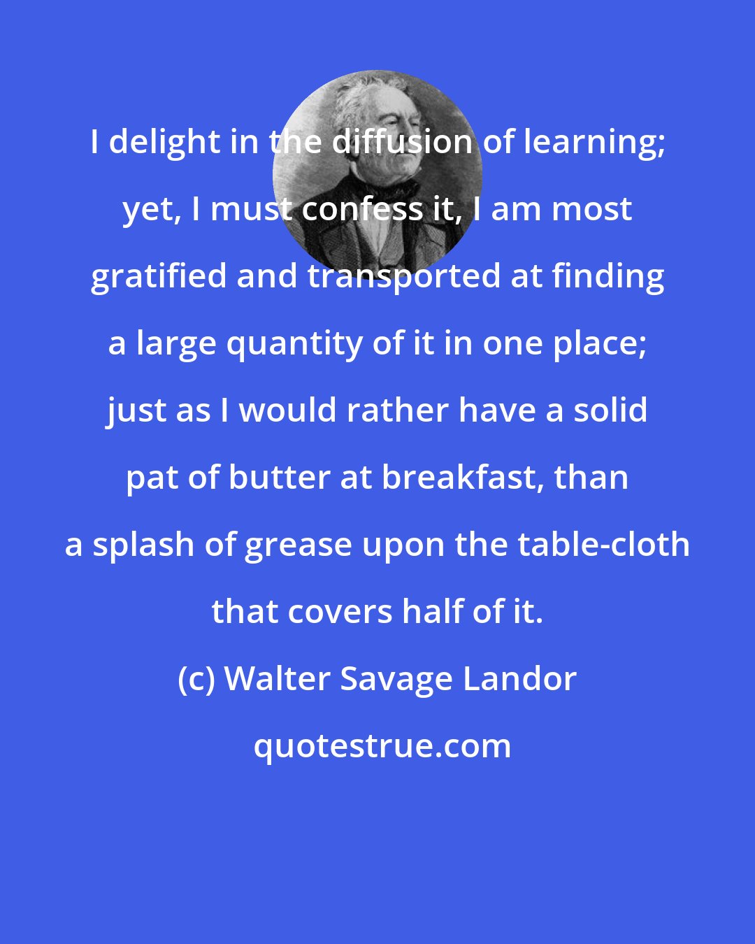 Walter Savage Landor: I delight in the diffusion of learning; yet, I must confess it, I am most gratified and transported at finding a large quantity of it in one place; just as I would rather have a solid pat of butter at breakfast, than a splash of grease upon the table-cloth that covers half of it.