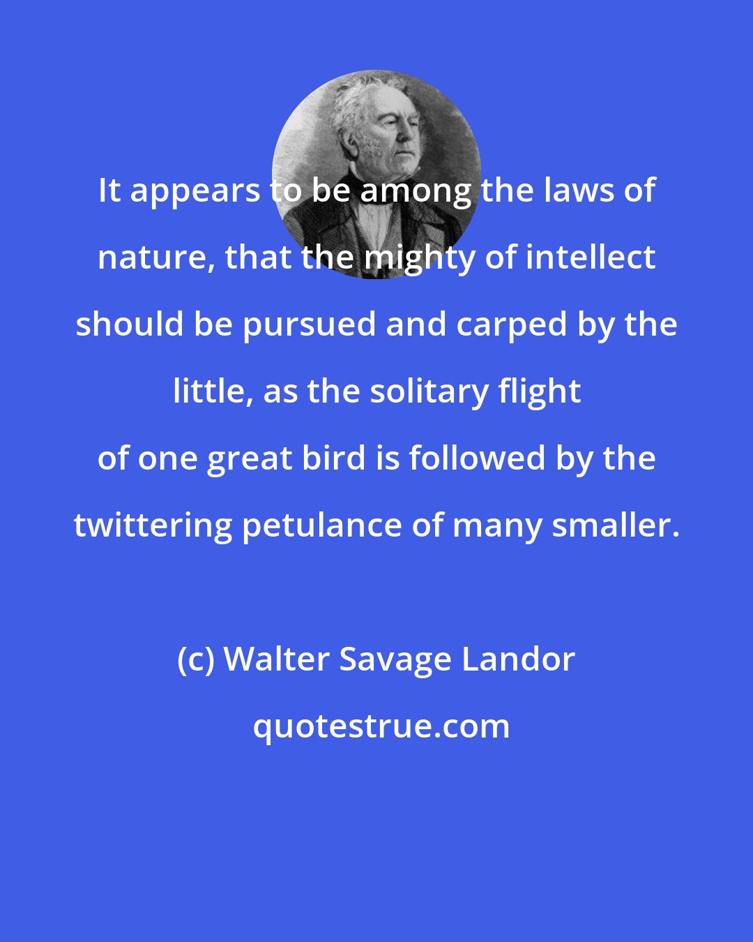 Walter Savage Landor: It appears to be among the laws of nature, that the mighty of intellect should be pursued and carped by the little, as the solitary flight of one great bird is followed by the twittering petulance of many smaller.