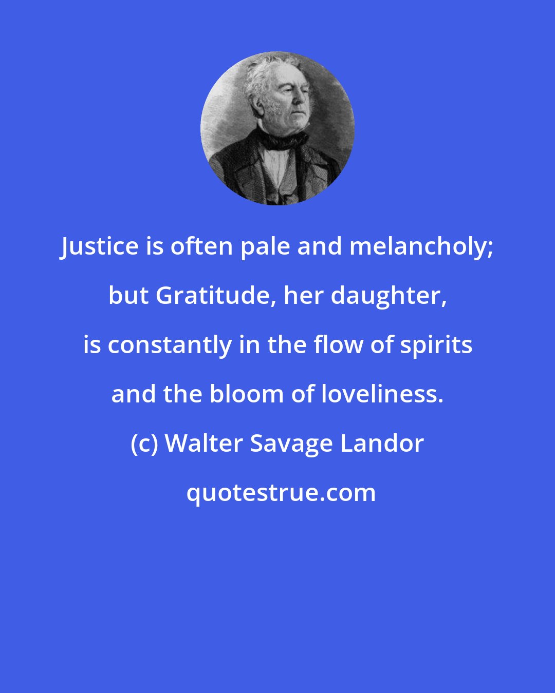 Walter Savage Landor: Justice is often pale and melancholy; but Gratitude, her daughter, is constantly in the flow of spirits and the bloom of loveliness.