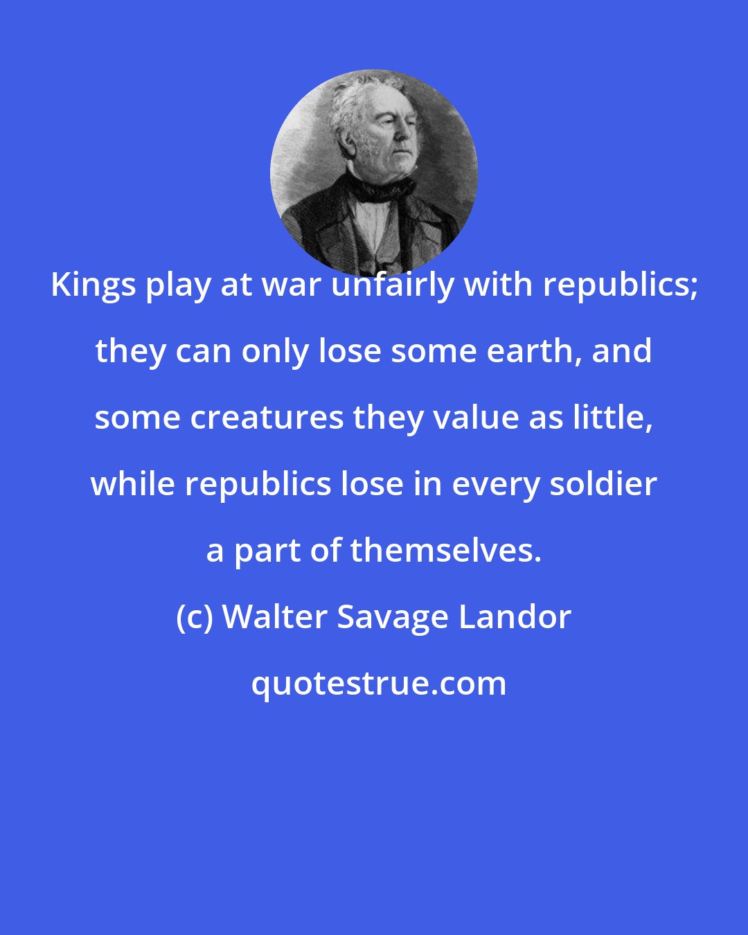 Walter Savage Landor: Kings play at war unfairly with republics; they can only lose some earth, and some creatures they value as little, while republics lose in every soldier a part of themselves.