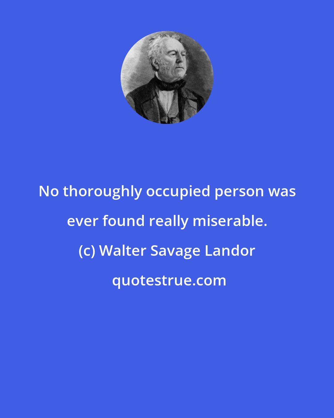 Walter Savage Landor: No thoroughly occupied person was ever found really miserable.