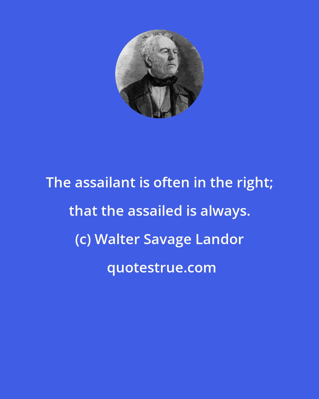 Walter Savage Landor: The assailant is often in the right; that the assailed is always.