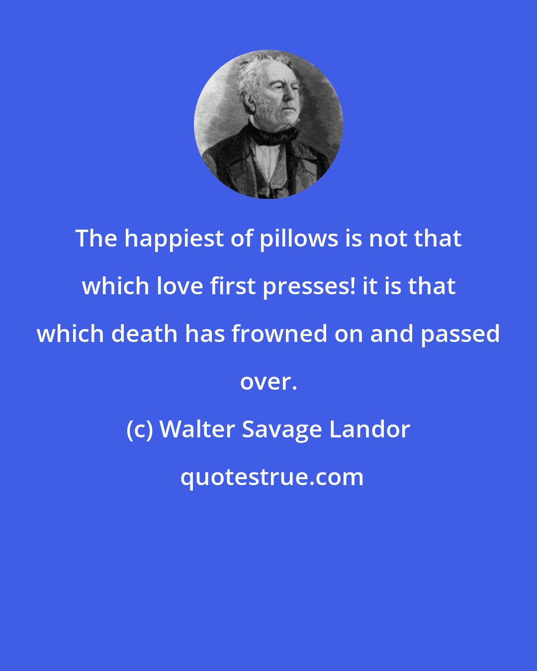 Walter Savage Landor: The happiest of pillows is not that which love first presses! it is that which death has frowned on and passed over.