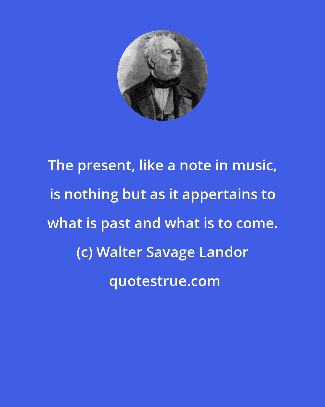 Walter Savage Landor: The present, like a note in music, is nothing but as it appertains to what is past and what is to come.