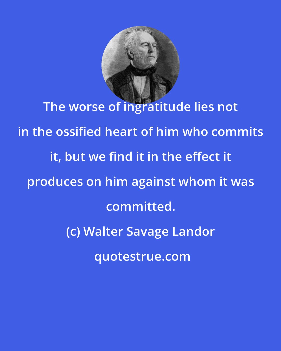 Walter Savage Landor: The worse of ingratitude lies not in the ossified heart of him who commits it, but we find it in the effect it produces on him against whom it was committed.