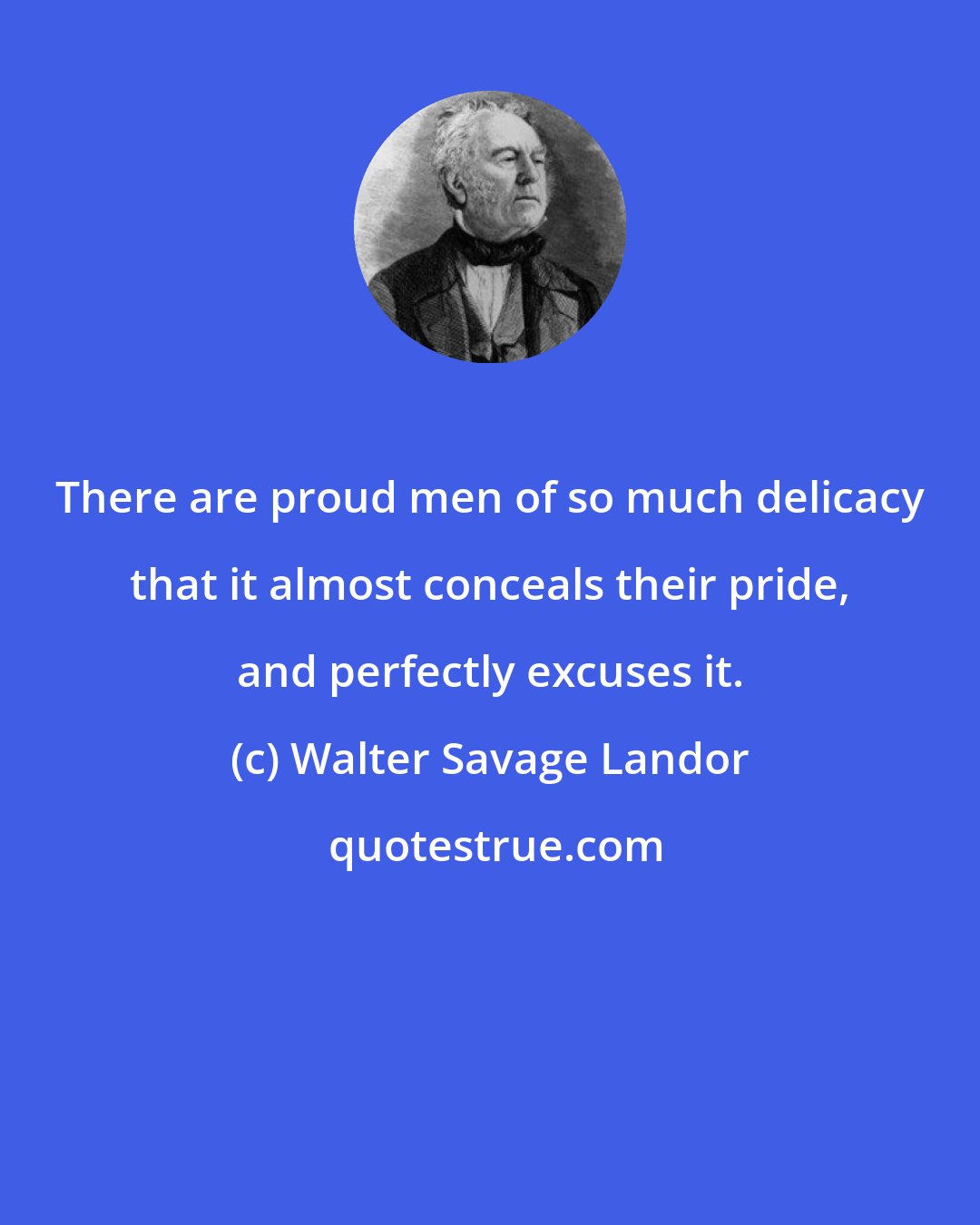 Walter Savage Landor: There are proud men of so much delicacy that it almost conceals their pride, and perfectly excuses it.