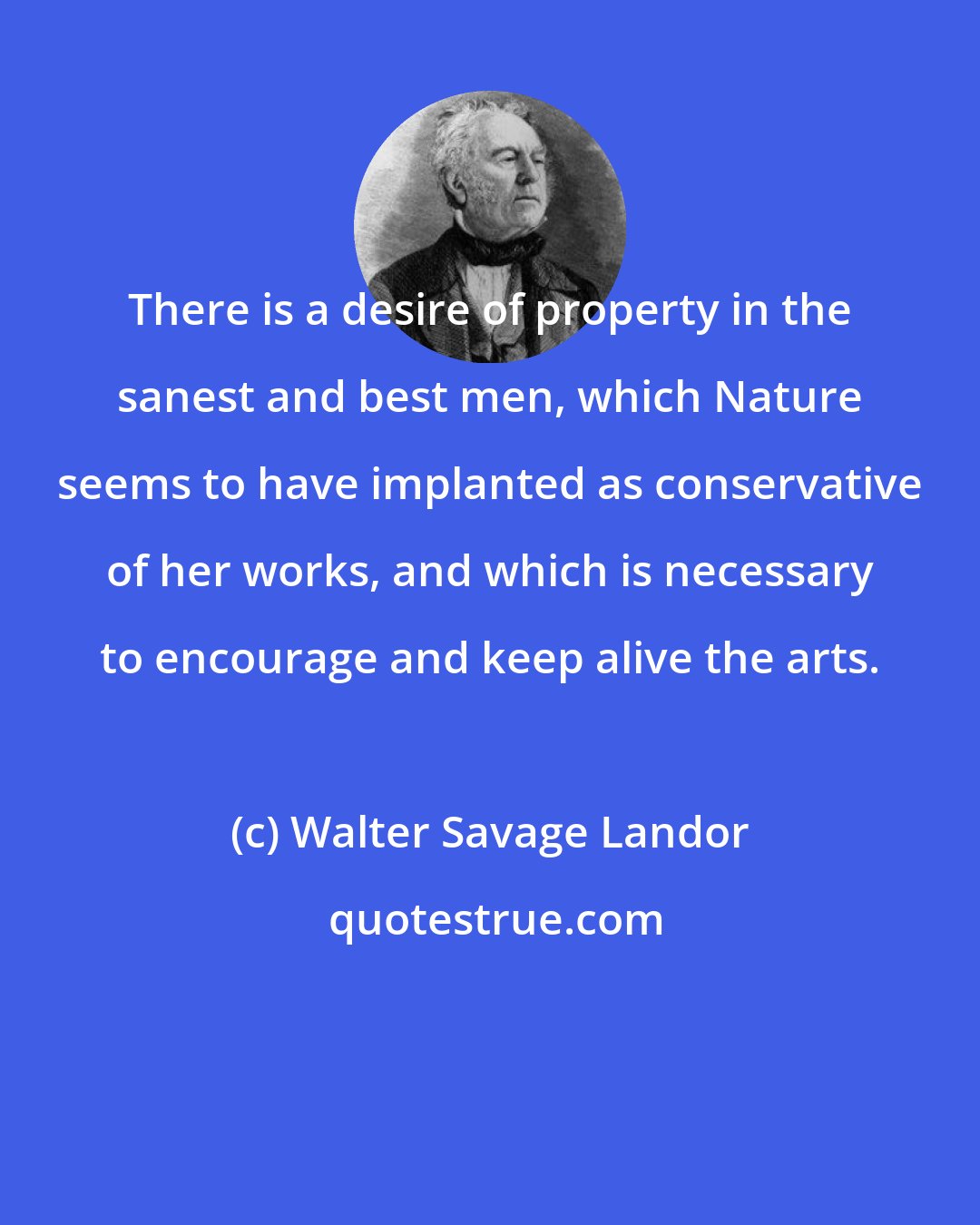 Walter Savage Landor: There is a desire of property in the sanest and best men, which Nature seems to have implanted as conservative of her works, and which is necessary to encourage and keep alive the arts.