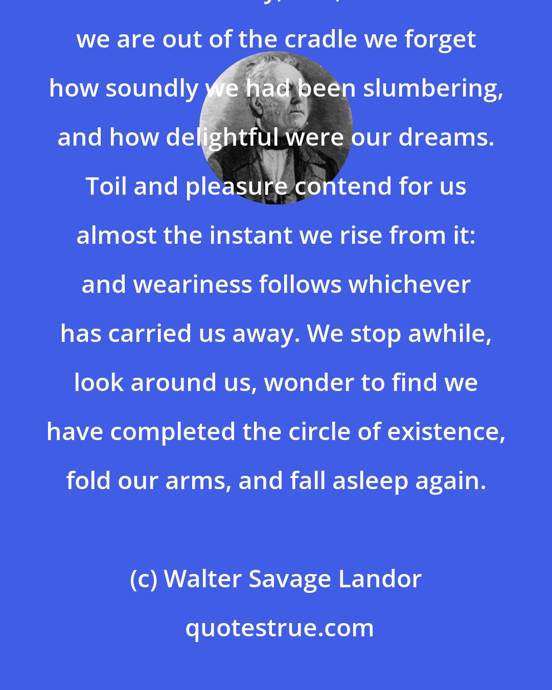 Walter Savage Landor: This is the pleasantest part of life. Oblivion throws her light coverlet over our infancy; and, soon after we are out of the cradle we forget how soundly we had been slumbering, and how delightful were our dreams. Toil and pleasure contend for us almost the instant we rise from it: and weariness follows whichever has carried us away. We stop awhile, look around us, wonder to find we have completed the circle of existence, fold our arms, and fall asleep again.