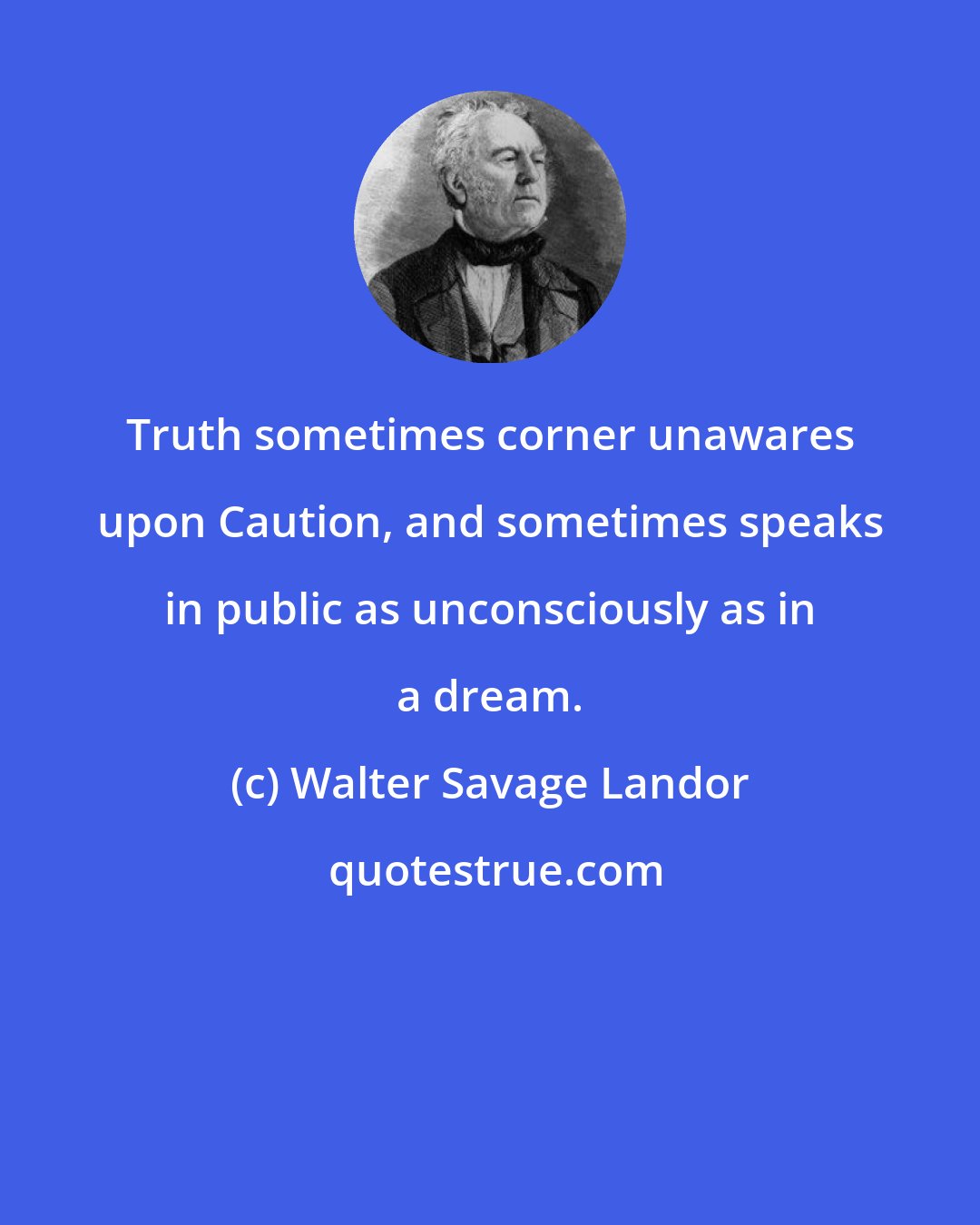 Walter Savage Landor: Truth sometimes corner unawares upon Caution, and sometimes speaks in public as unconsciously as in a dream.