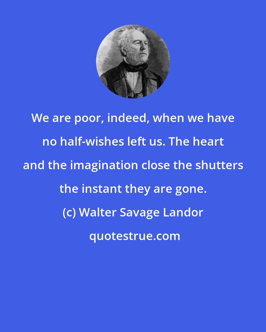 Walter Savage Landor: We are poor, indeed, when we have no half-wishes left us. The heart and the imagination close the shutters the instant they are gone.