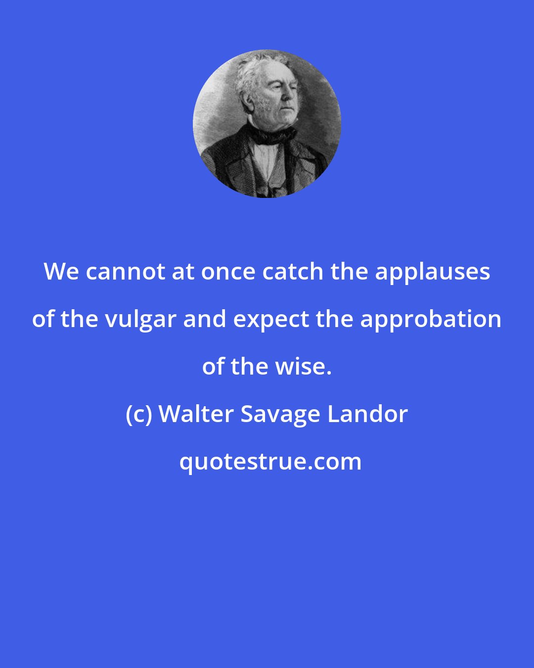 Walter Savage Landor: We cannot at once catch the applauses of the vulgar and expect the approbation of the wise.