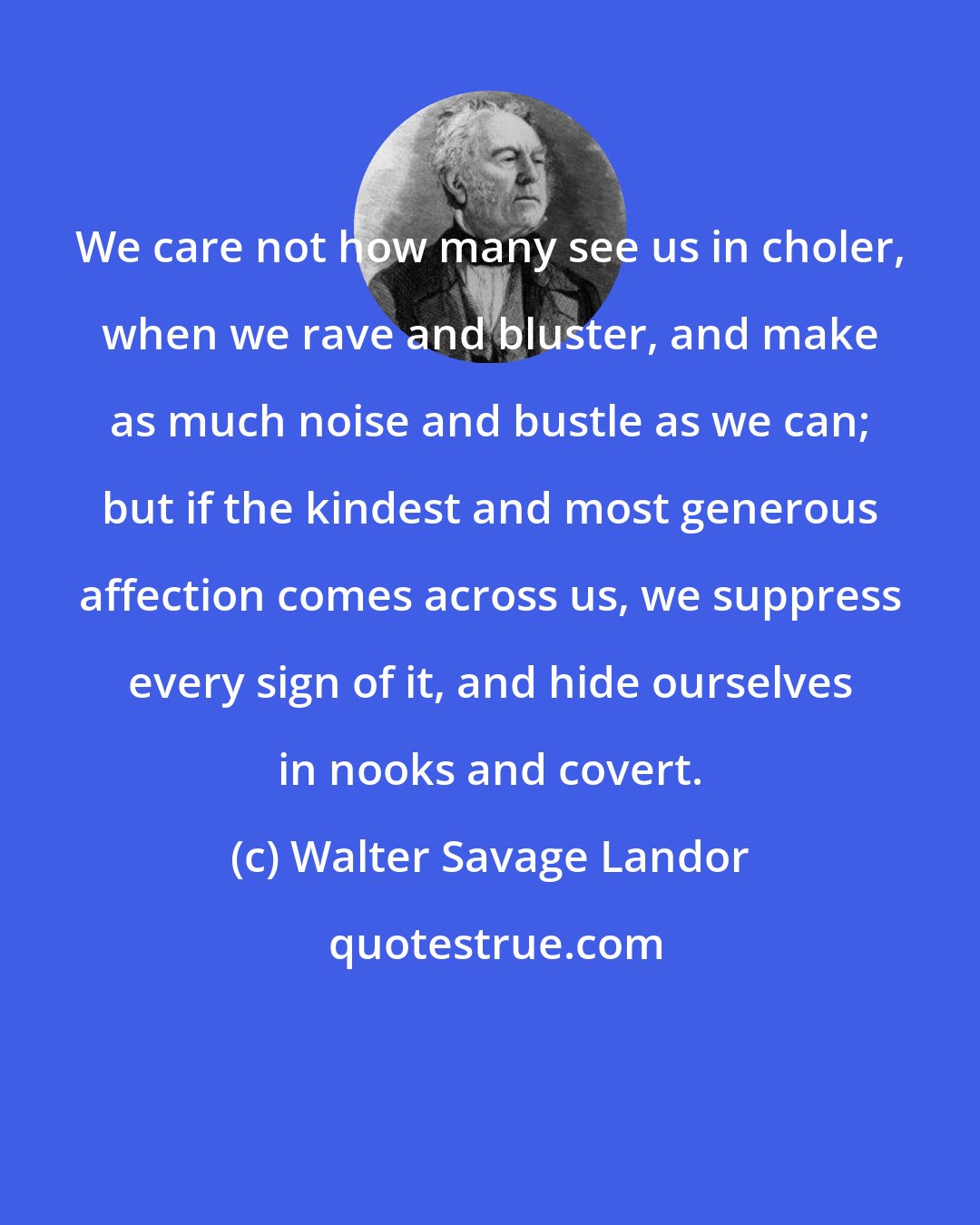 Walter Savage Landor: We care not how many see us in choler, when we rave and bluster, and make as much noise and bustle as we can; but if the kindest and most generous affection comes across us, we suppress every sign of it, and hide ourselves in nooks and covert.