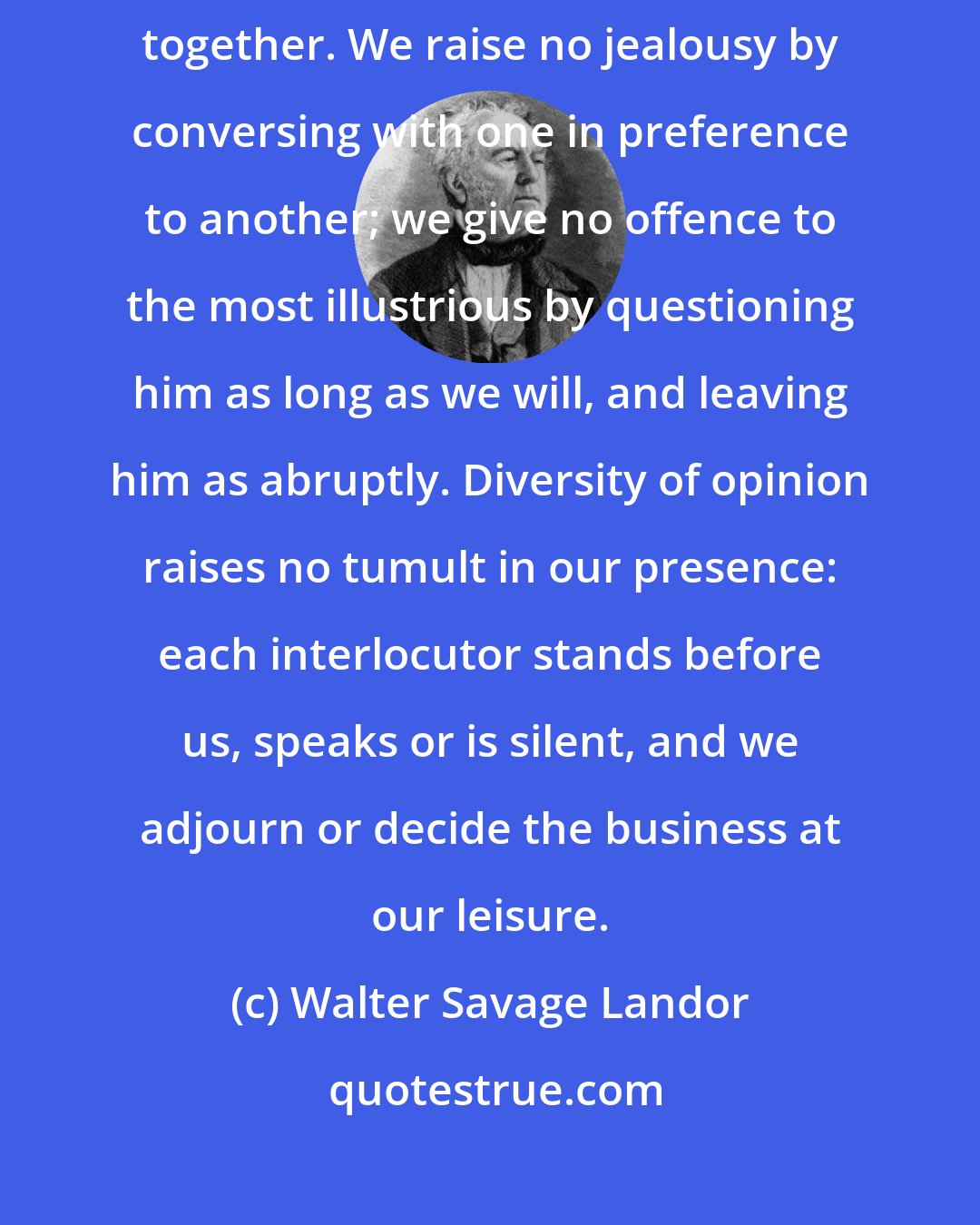 Walter Savage Landor: We enter our studies, and enjoy a society which we alone can bring together. We raise no jealousy by conversing with one in preference to another; we give no offence to the most illustrious by questioning him as long as we will, and leaving him as abruptly. Diversity of opinion raises no tumult in our presence: each interlocutor stands before us, speaks or is silent, and we adjourn or decide the business at our leisure.