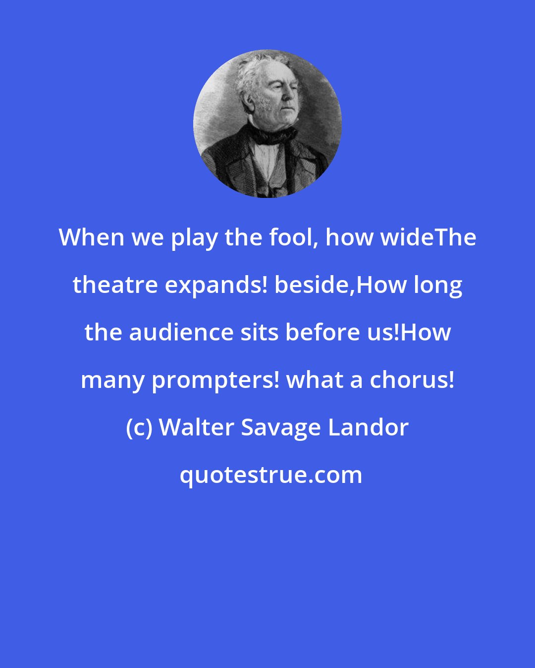 Walter Savage Landor: When we play the fool, how wideThe theatre expands! beside,How long the audience sits before us!How many prompters! what a chorus!