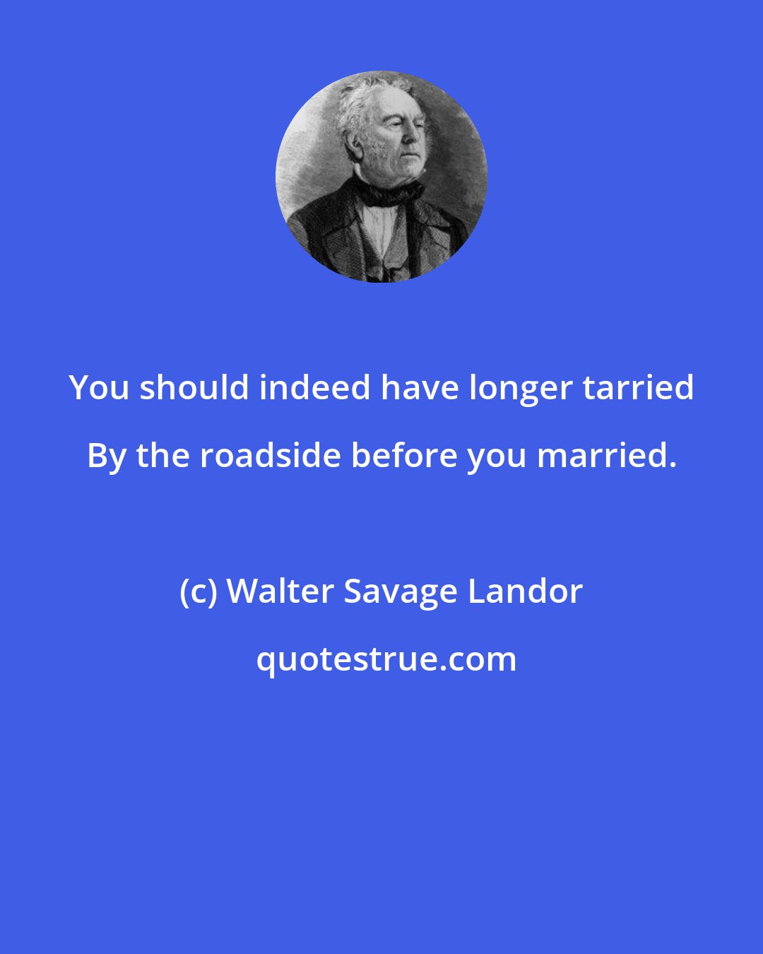 Walter Savage Landor: You should indeed have longer tarried By the roadside before you married.