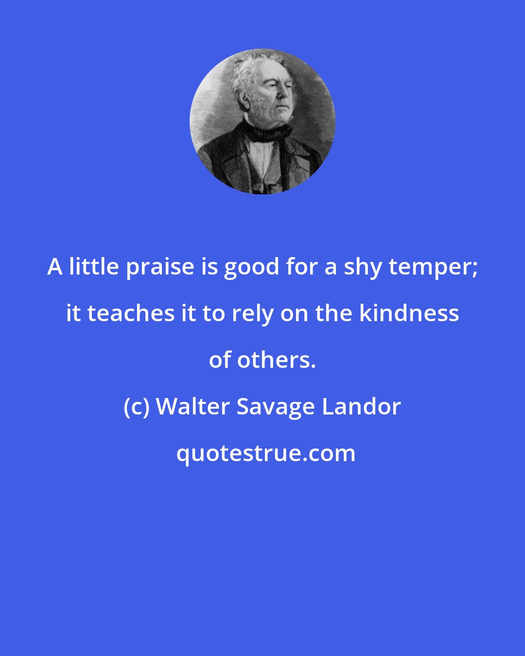 Walter Savage Landor: A little praise is good for a shy temper; it teaches it to rely on the kindness of others.