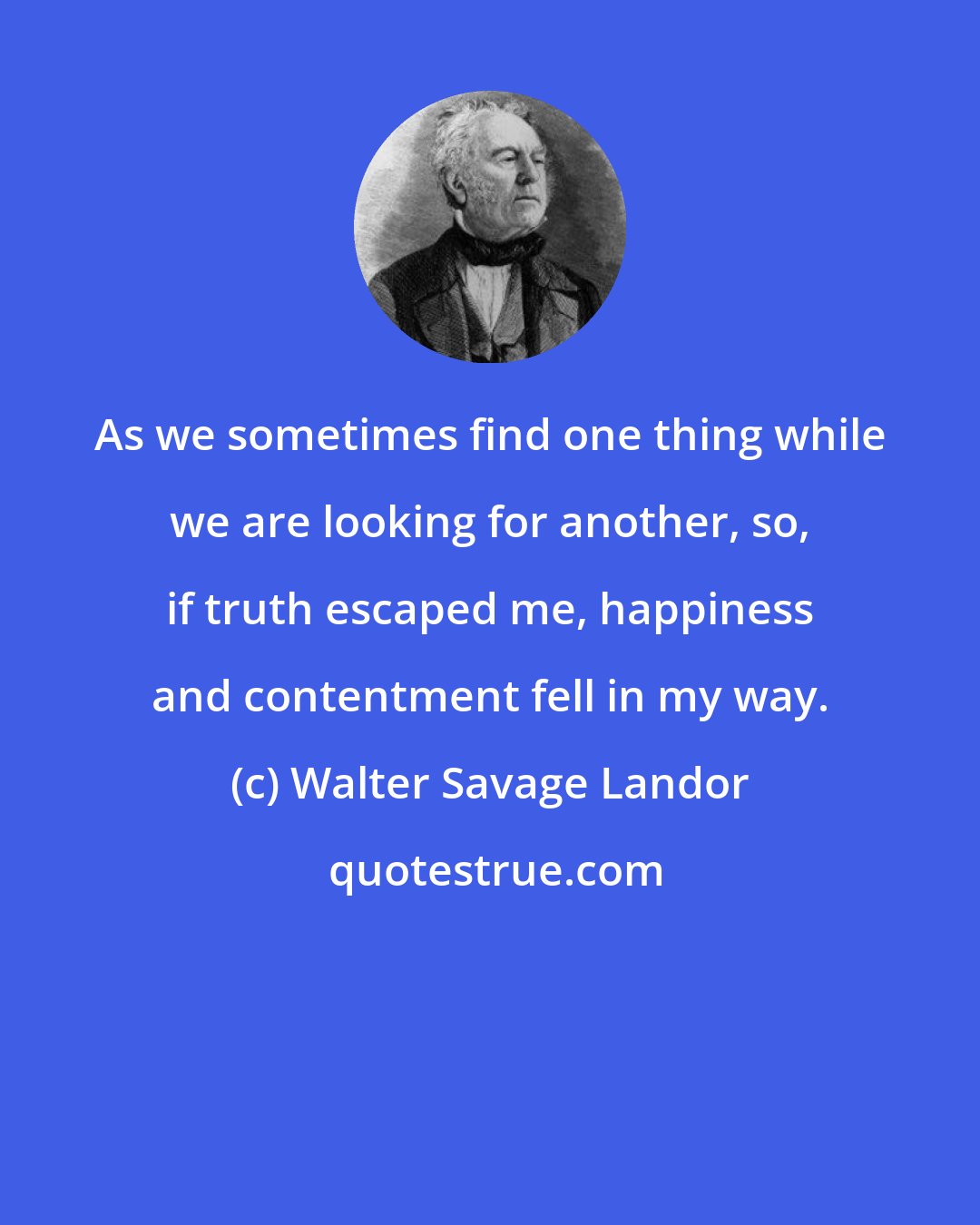 Walter Savage Landor: As we sometimes find one thing while we are looking for another, so, if truth escaped me, happiness and contentment fell in my way.