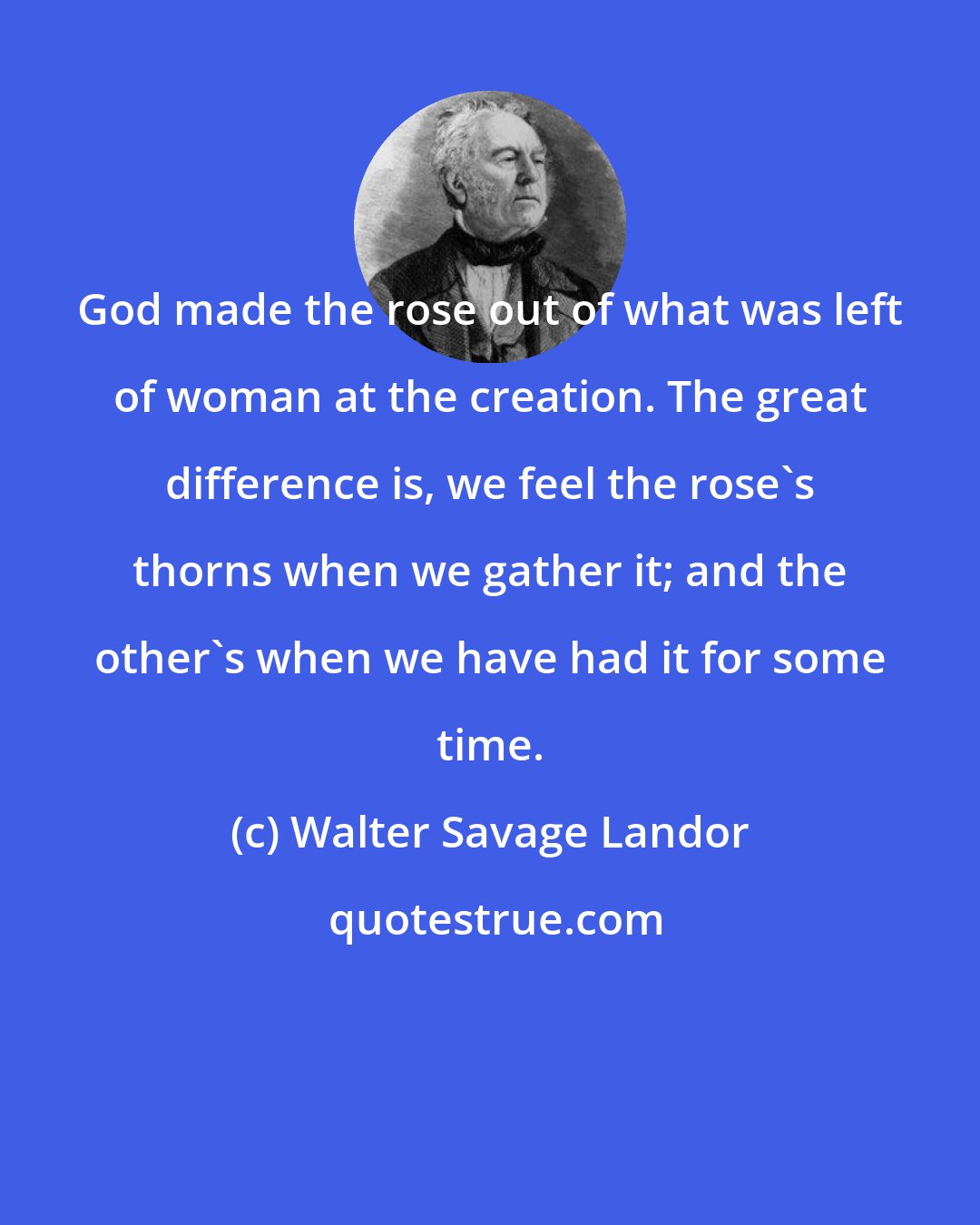 Walter Savage Landor: God made the rose out of what was left of woman at the creation. The great difference is, we feel the rose's thorns when we gather it; and the other's when we have had it for some time.