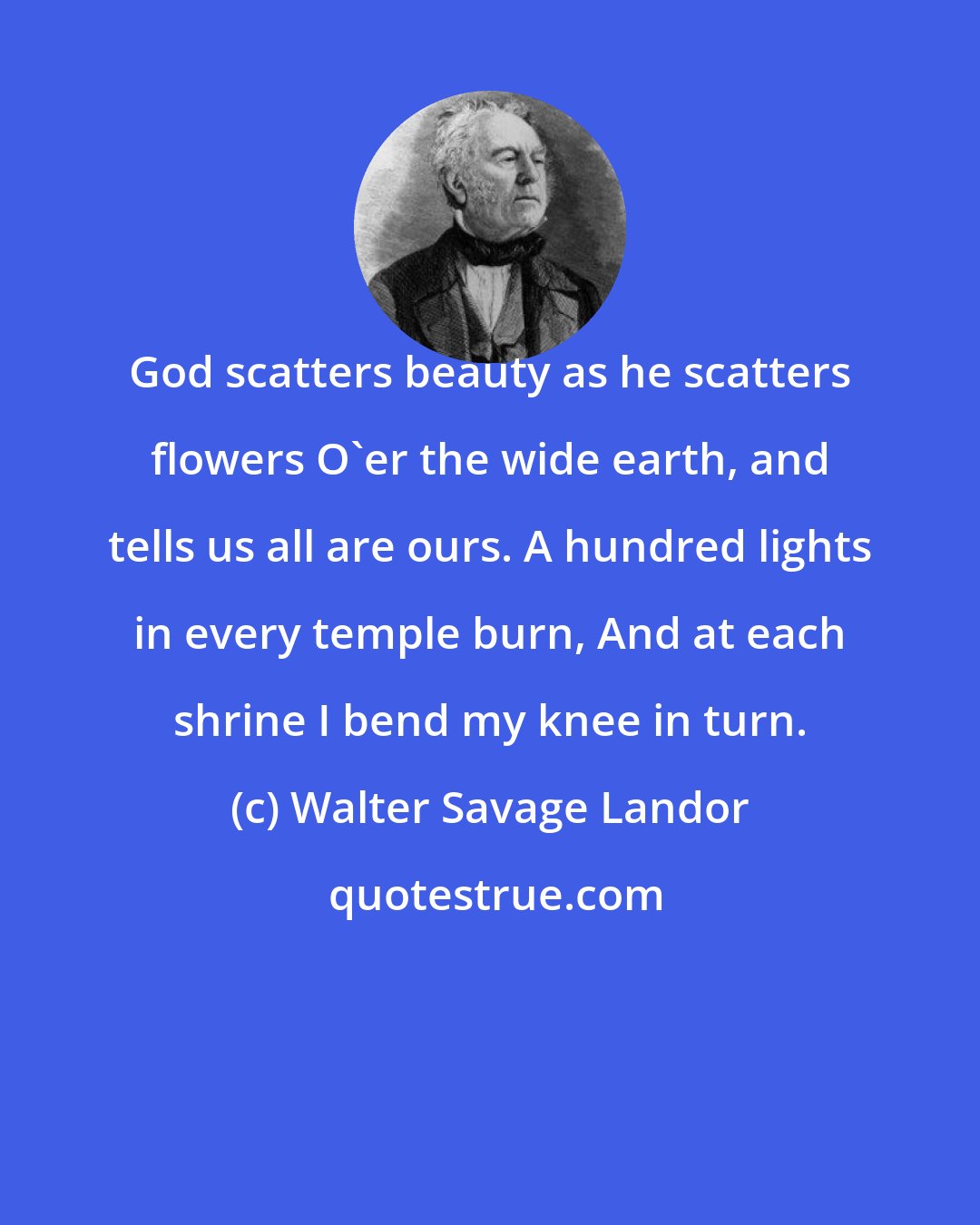 Walter Savage Landor: God scatters beauty as he scatters flowers O'er the wide earth, and tells us all are ours. A hundred lights in every temple burn, And at each shrine I bend my knee in turn.