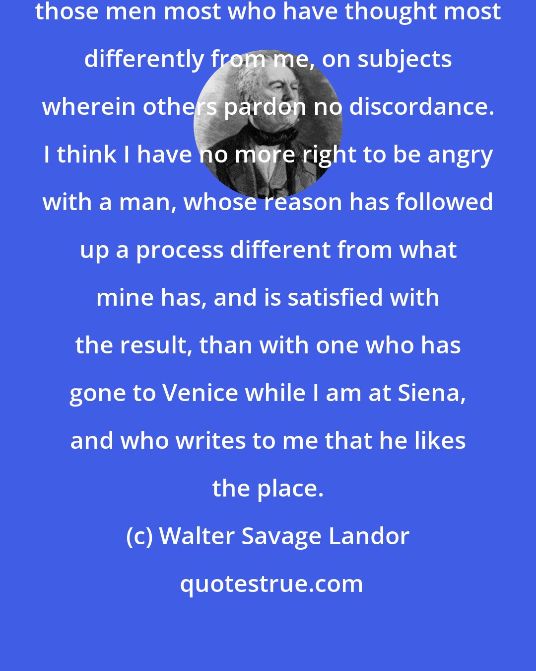 Walter Savage Landor: It has been my fortune to love in general those men most who have thought most differently from me, on subjects wherein others pardon no discordance. I think I have no more right to be angry with a man, whose reason has followed up a process different from what mine has, and is satisfied with the result, than with one who has gone to Venice while I am at Siena, and who writes to me that he likes the place.