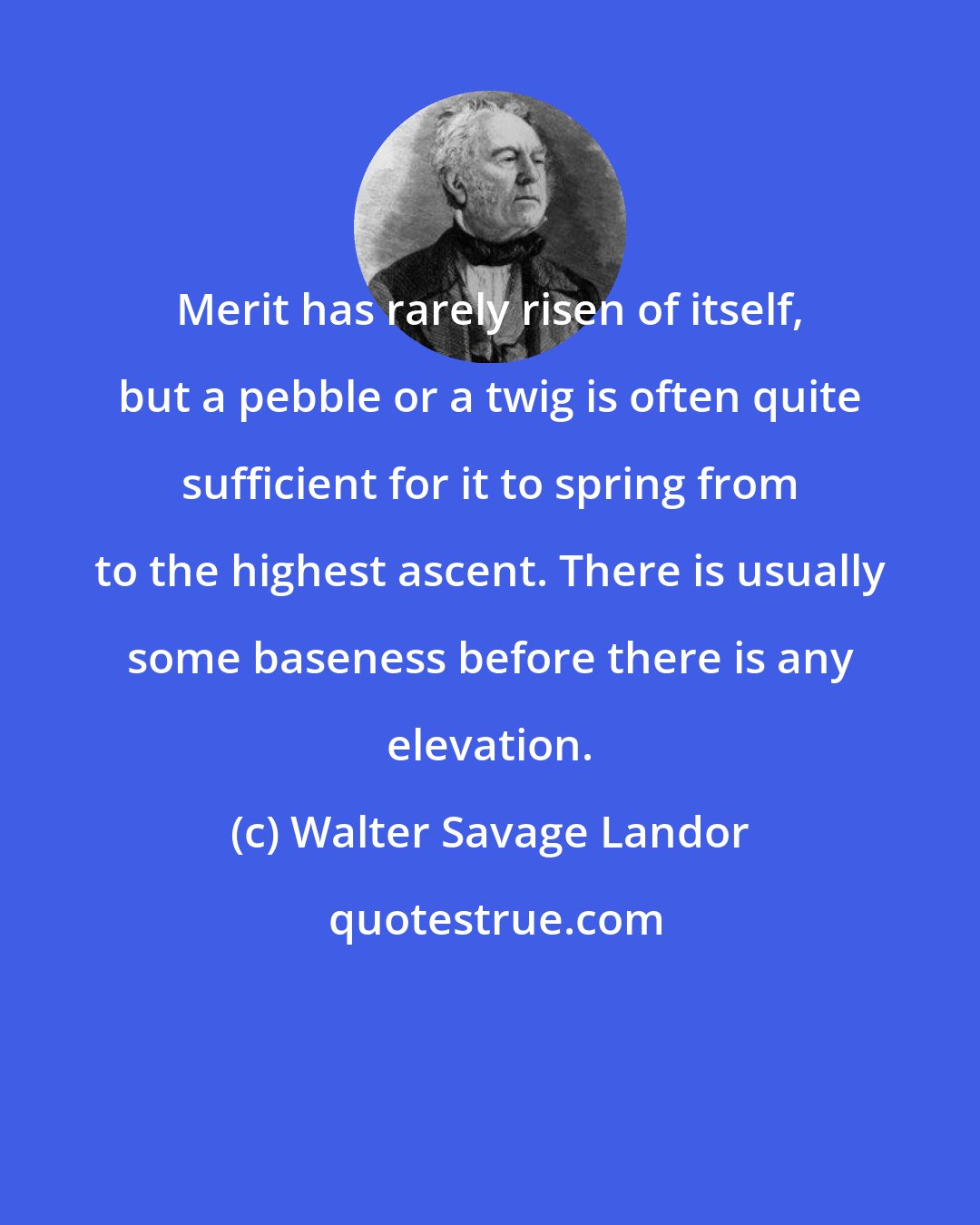 Walter Savage Landor: Merit has rarely risen of itself, but a pebble or a twig is often quite sufficient for it to spring from to the highest ascent. There is usually some baseness before there is any elevation.