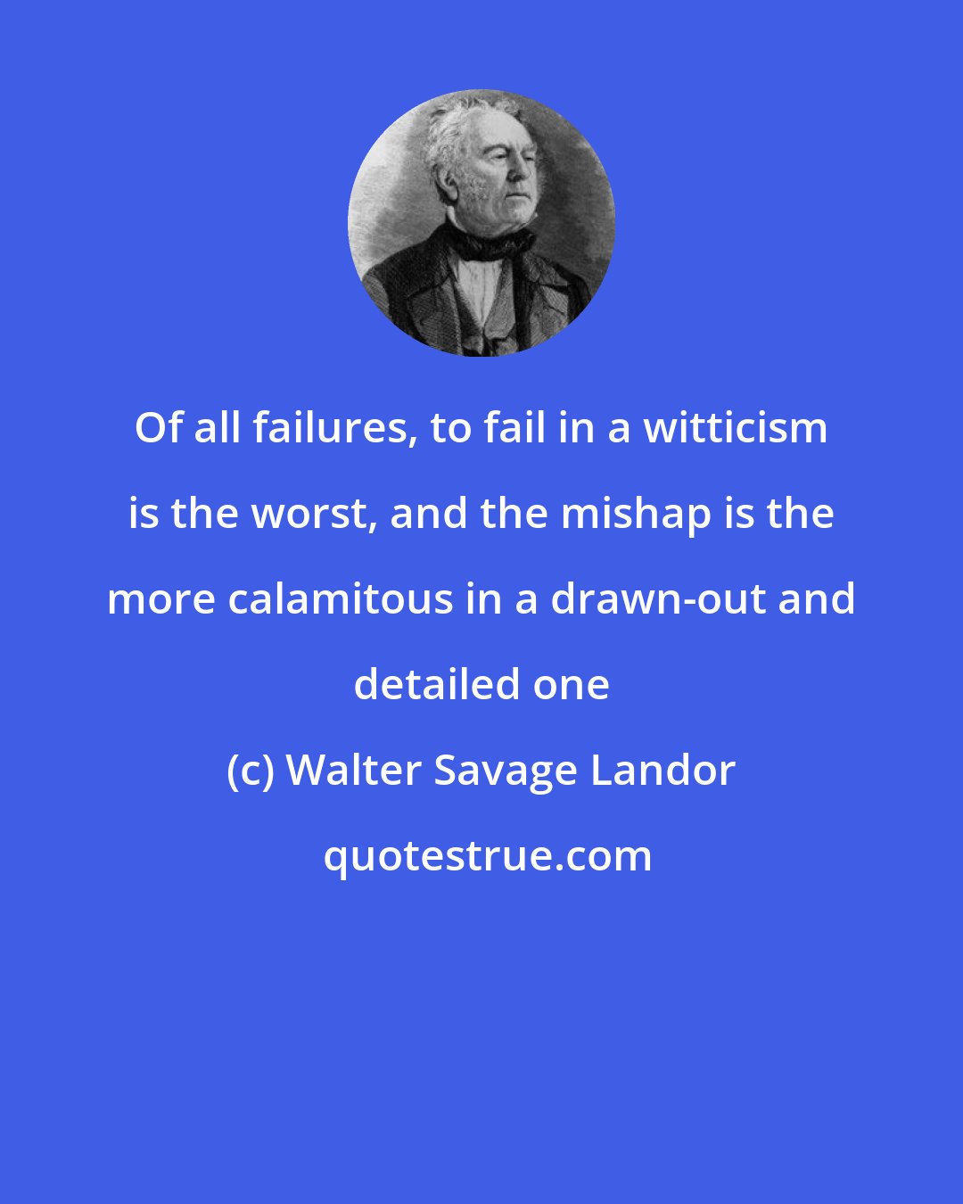 Walter Savage Landor: Of all failures, to fail in a witticism is the worst, and the mishap is the more calamitous in a drawn-out and detailed one