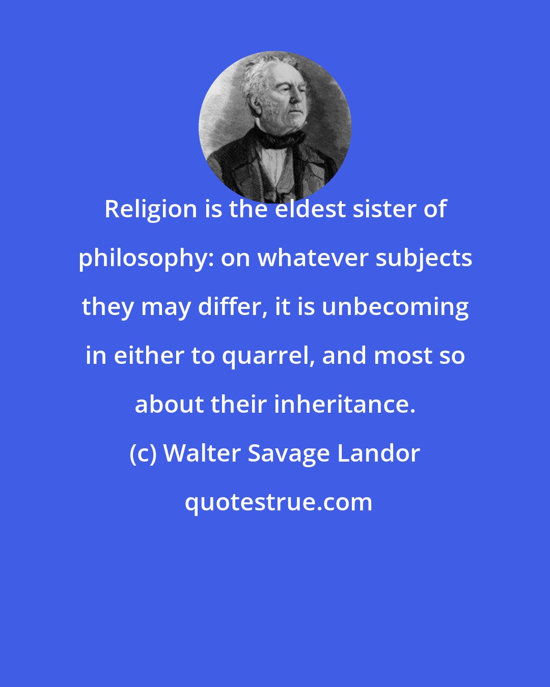 Walter Savage Landor: Religion is the eldest sister of philosophy: on whatever subjects they may differ, it is unbecoming in either to quarrel, and most so about their inheritance.