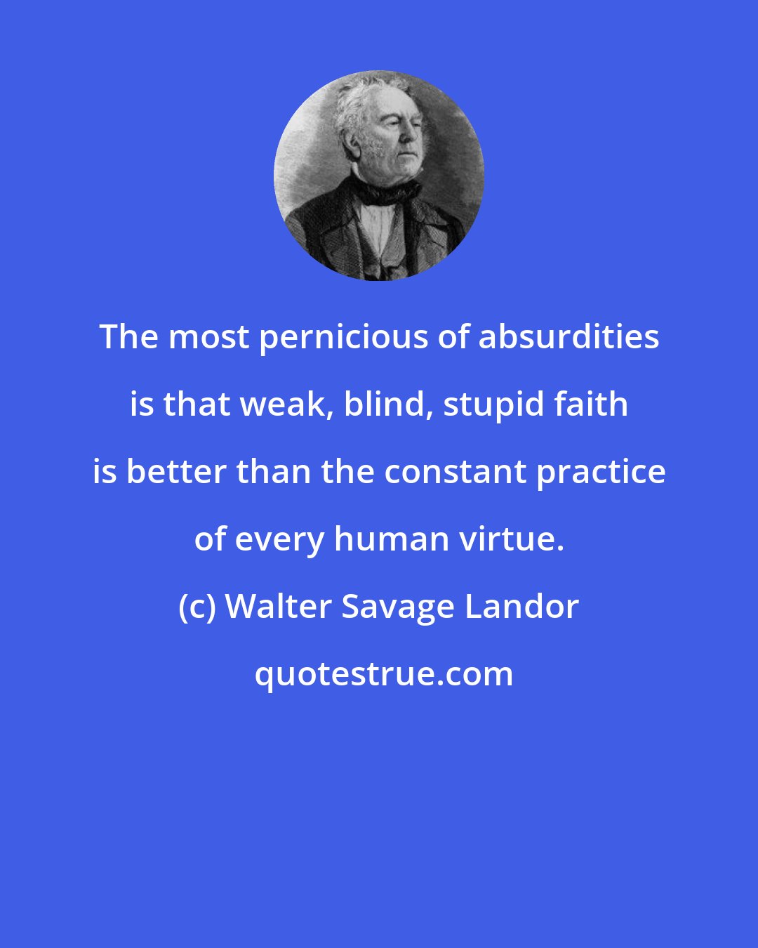 Walter Savage Landor: The most pernicious of absurdities is that weak, blind, stupid faith is better than the constant practice of every human virtue.