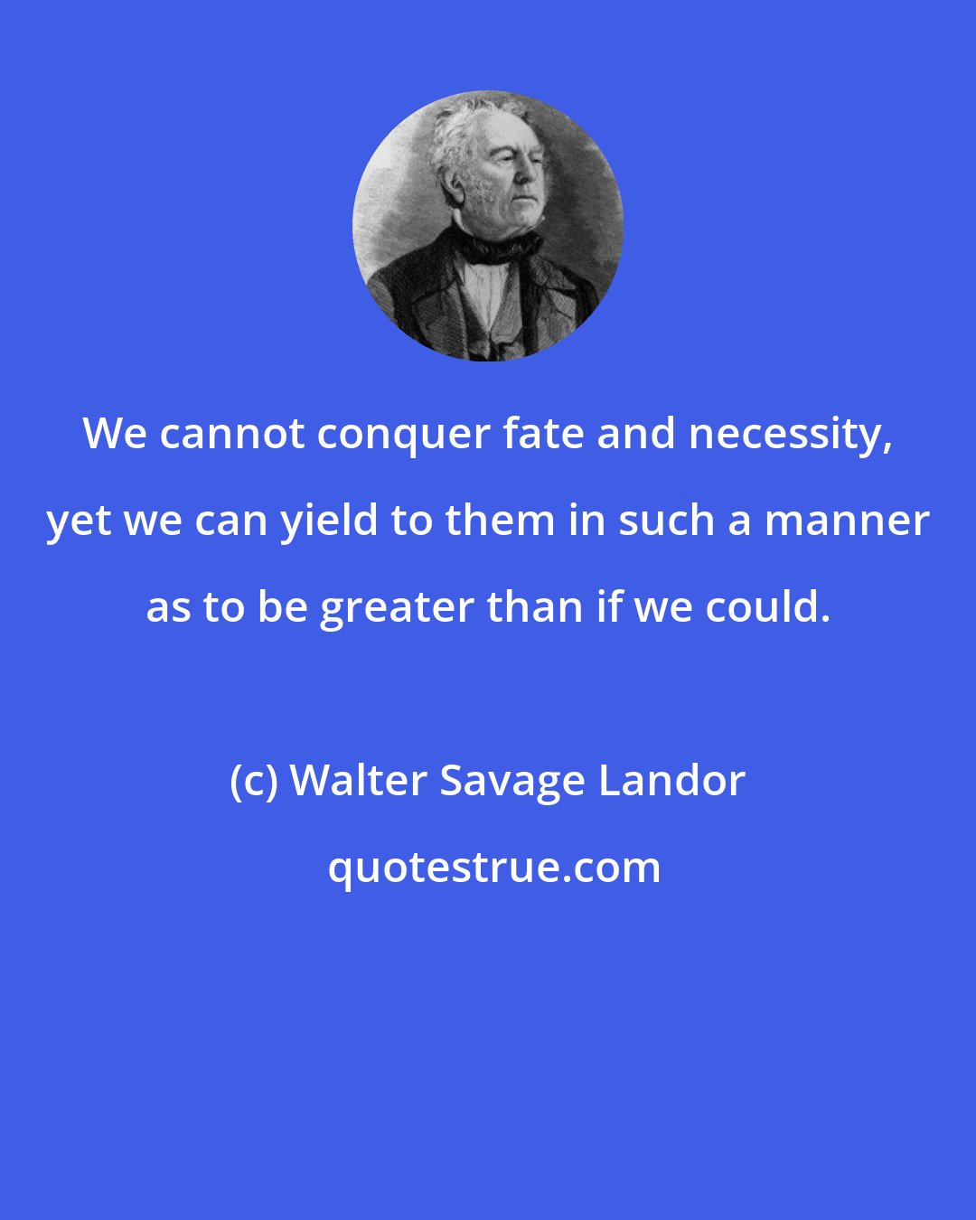 Walter Savage Landor: We cannot conquer fate and necessity, yet we can yield to them in such a manner as to be greater than if we could.