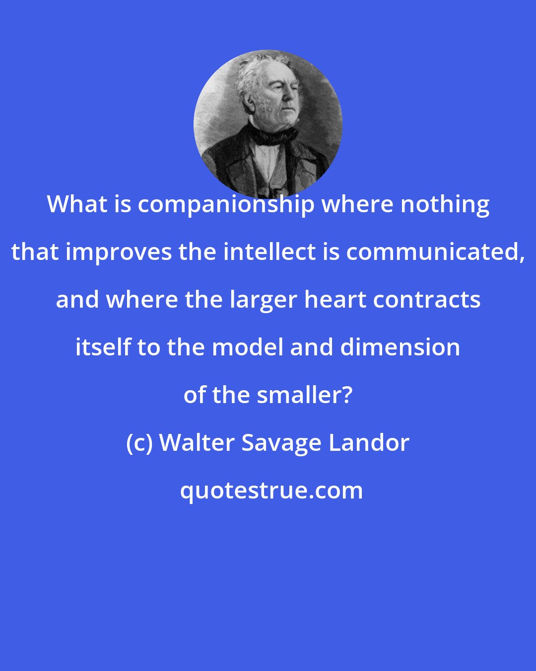 Walter Savage Landor: What is companionship where nothing that improves the intellect is communicated, and where the larger heart contracts itself to the model and dimension of the smaller?