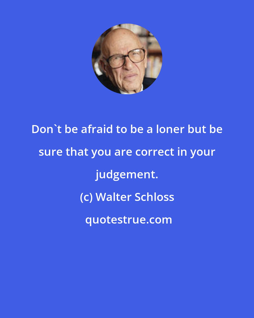 Walter Schloss: Don't be afraid to be a loner but be sure that you are correct in your judgement.