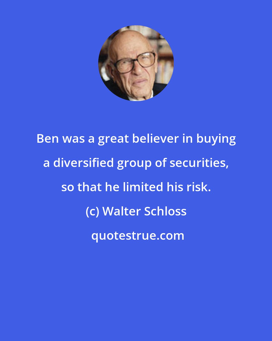 Walter Schloss: Ben was a great believer in buying a diversified group of securities, so that he limited his risk.