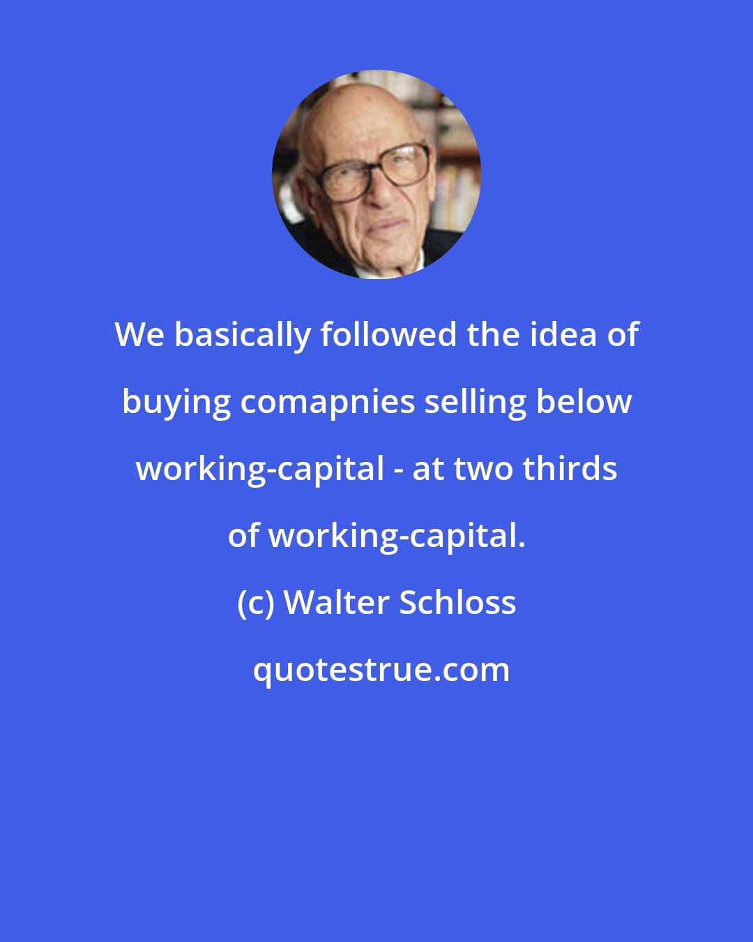 Walter Schloss: We basically followed the idea of buying comapnies selling below working-capital - at two thirds of working-capital.