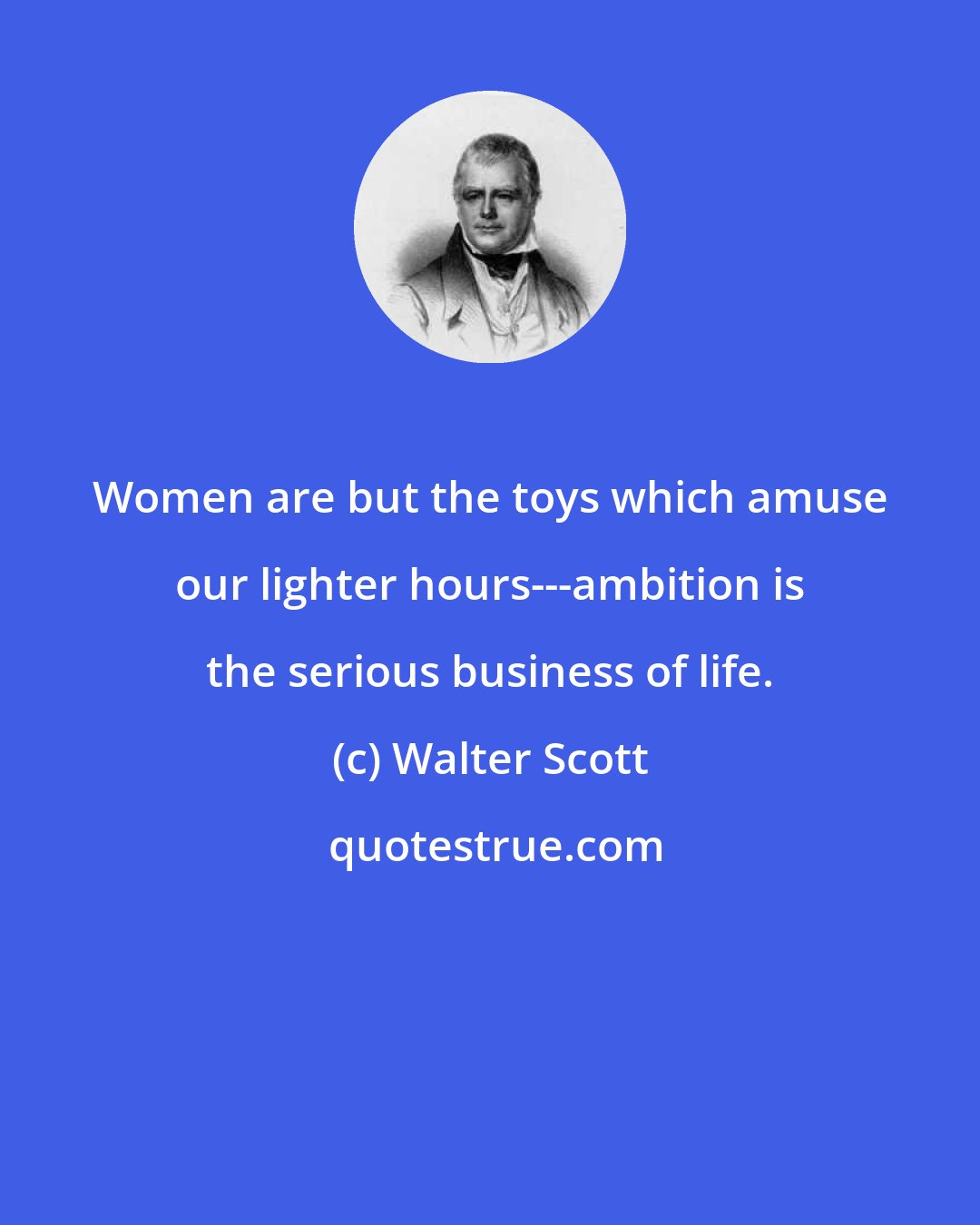 Walter Scott: Women are but the toys which amuse our lighter hours---ambition is the serious business of life.